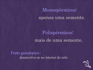 Monospérmicos:
                  apenas uma semente.


                     Polispérmicos:
               mais de uma semente.

Fruto geocárpico :
     desenvolve-se no interior do solo
 