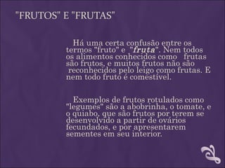 "FRUTOS" E "FRUTAS"

           Há uma certa confusão entre os
         termos "fruto" e "fruta ". Nem todos
         os alimentos conhecidos como frutas
         são frutos, e muitos frutos não são
          reconhecidos pelo leigo como frutas. E
         nem todo fruto é comestível.

           Exemplos de frutos rotulados como
         "legumes" são a abobrinha, o tomate, e
         o quiabo, que são frutos por terem se
         desenvolvido a partir de ovários
         fecundados, e por apresentarem
         sementes em seu interior.
 