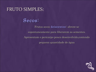 FRUTO SIMPLES:

      Secos:
              Frutos secos deiscentes : abrem-se
         espontaneamente para liberarem as sementes.
      Apresentam o pericarpo pouco desenvolvido,contendo
                 pequena quantidade de água
 