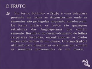 O FRUTO
     Em termo botânico, o fruto é uma estrutura
    presente em todas as Angiospermas onde as
    sementes são protegidas enquanto amadurecem.
    De forma prática, os frutos são quaisquer
    estruturas das Angiospermas que contém
    semente. Resultam do desenvolvimento de folhas
    carpelares fechadas, encontrando-se os óvulos
    encerrados dentro de um ovário. O termo fruto é
    utilizado para designar as estruturas que contém
    as sementes provenientes de um ovário.
 