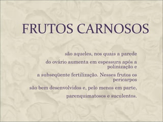 FRUTOS CARNOSOS
               são aqueles, nos quais a parede
      do ovário aumenta em espessura após a
                               polinização e
   a subseqüente fertilização. Nesses frutos os
                                    pericarpos
são bem desenvolvidos e, pelo menos em parte,
               parenquimatosos e suculentos.
 