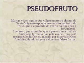 PSEUDOFRUTO
Muitas vezes aquilo que vulgarmente se chama de
    "fruta"não corresponde ao conceito botânico de
     fruto, que é o produto do ovário da flor após a
                                       fecundação.
 é comum, por exemplo, que a parte comestível da
       fruta seja formada não pelo ovário, mas pelo
 receptáculo da flor, ou mesmo por diversos frutos
   fundidos, dando origem a diversos falsos frutos.

"falso fruto" é um desenvolvimento de um tecido vegetal
adjacente à flor que sustenta o fruto, de forma que este se
assemelhe em cor e consistência a um fruto verdadeiro
(que, por definição, é proveniente do desenvolvimento do
ovário.
 