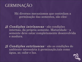 GERMINAÇÃO
      Há diversos mecanismos que controlam a
         germinação das sementes, são eles:


 Condições intrínsecas - são condições
  internas, da própria semente. Maturidade - a
  semente deve estar completamente desenvolvida
  e madura.


 Condições extrínsecas - são as condições do
  ambiente necessária à germinação,tais como
  água, ar, calor e luz.
 