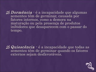  Dormência - é a incapacidade que algumas
  sementes têm de germinar, causada por
  fatores internos, como a demora na
  maturação ou pela presença de produtos
  inibidores que desaparecem com o passar do
  tempo.



 Quiescência - é a incapacidade que todas as
  sementes têm de germinar quando os fatores
  externos sejam desfavoráveis.
 