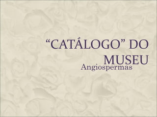 “CATÁLOGO” DO
          MUSEU
     Angiospermas
 