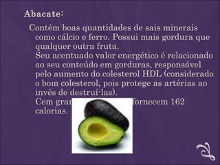 Abacate:
Contém boas quantidades de sais minerais
 como cálcio e ferro. Possui mais gordura que
 qualquer outra fruta.
 Seu acentuado valor energético é relacionado
 ao seu conteúdo em gorduras, responsável
 pelo aumento do colesterol HDL (considerado
 o bom colesterol, pois protege as artérias ao
 invés de destruí-las).
 Cem gramas de abacate fornecem 162
 calorias.
 