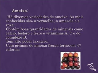 Ameixa:
 Há diversas variedades de ameixa. As mais
conhecidas são: a vermelha, a amarela e a
roxa.
Contém boas quantidades de minerais como
cálcio, fósforo e ferro e vitaminas A, C e do
complexo B.
Tem alto poder laxativo.
Cem gramas de ameixa fresca fornecem 47
calorias
 
