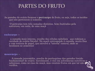 PARTES DO FRUTO
As paredes do ovário formam o pericarpo do fruto, ou seja, todos os tecidos
    que não pertencem á semente. 
        O pericarpo tem três camadas distintas, bem ilustradas pela
       estrutura, em corte, de uma maçã


endocarpo –
     a camada mais interna, resulta das células epiteliais que rodeiam a
    cavidade do ovário (lóculo). Na maçã corresponde á camada, muito fina
    e com textura de papel, que envolve a “estrela” central, onde se
    localizam as sementes;
 
mesocarpo –
      A camada intermédia, resulta do parênquima das paredes (tecido
    fundamental) do ovário. Geralmente, é rico em substâncias nutritivas e
    saborosas, como no caso da maçã, mas existem frutos em que tal não se
    verifica.
 