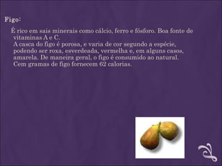 Figo:
 É rico em sais minerais como cálcio, ferro e fósforo. Boa fonte de
  vitaminas A e C.
  A casca do figo é porosa, e varia de cor segundo a espécie,
  podendo ser roxa, esverdeada, vermelha e, em alguns casos,
  amarela. De maneira geral, o figo é consumido ao natural.
  Cem gramas de figo fornecem 62 calorias.
 