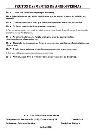 FRUTOS E SEMENTES DE ANGIOSPERMAS
13-( V ) O fruto tem como função proteger a semente.
14-( V ) Os cotilédones são folhas modificadas que se situam próximo ao embrião, na
semente.
15-( V ) O partenocárpico é o fruto que se desenvolve de um ovário não fecundado.
16-( V ) Os frutos partenocárpicos possuem sementes.
R- Não possuem sementes pois o ovário evoluiu sem que tenha havido desenvolvimento de um embrião,
exemplo: banana, Uva Thompson.
17-( V ) As sementes tem como função proteger o embrião contra insetos,
microorganismos, dissecação, etc.
18-( V ) Dispersão é o transporte de frutos e sementes por agentes para locais distantes da
planta – mãe.
19-( F ) O fruto é uma estrutura presente nas angiospermas e gimnospermas.
R- Os frutos estão presentes unicamente nas angiospermas.
20-( V ) Animais, agua, fruto e vento são considerados agentes da dispersão.
E. E. E. M. Professora Maria Rocha
Componentes: Pedro Collin ( 25 ), Victor Alves ( 29 ) Turma: 3ºD
Professora: Cristiane Martins Disciplina: Biologia
Julho 2013
 