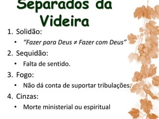 Separados da
Videira
1. Solidão:
• “Fazer para Deus ≠ Fazer com Deus”
2. Sequidão:
• Falta de sentido.
3. Fogo:
• Não dá conta de suportar tribulações.
4. Cinzas:
• Morte ministerial ou espiritual
 