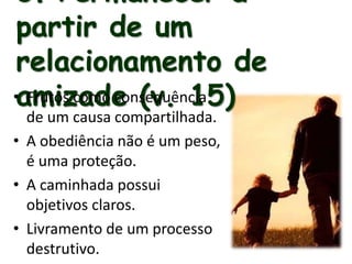 3. Permanecer a
partir de um
relacionamento de
amizade (v. 15)• Frutos como consequência
de um causa compartilhada.
• A obediência não é um peso,
é uma proteção.
• A caminhada possui
objetivos claros.
• Livramento de um processo
destrutivo.
 