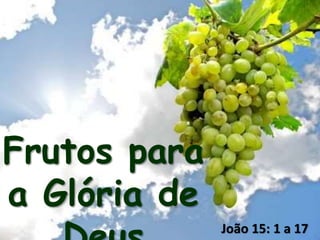 Frutos para
a Glória de
João 15: 1 a 17
 
