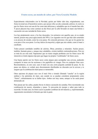 Frutos secos, un mundo de sabor, por Nora Graciela Modolo


Especialmente relacionados con la Navidad, quizás por haber sido ésta, originalmente, una
fiesta invernal (en el hemisferio norte) y por poseer ellos un alto contenido calórico, lo cierto es
que los frutos secos son una de las cosas más deliciosas y saludables que en el mundo han sido.
Y pocos placeres hay como caminar un día fresco por la calle llevando en mano una bolsita o
cucurucho con una variedad de frutos secos.

Los hay propiamente secos y los hay desecados. Los primeros son aquellos que, en su estado
natural, poseen muy poca agua (menos del 50%). Los segundos son los que han sido sometidos
a un proceso de secado, como las uvas pasas. He conocido personas a las que no les gustan las
uvas pero sí las uvas pasas. Los hay dulces (la mayoría) y algún que otro salado, como el maní o
cacahuate.

Todos poseen cantidades notables de calorías, fibras, proteínas y minerales. Suelen poseer,
también, bastante grasa y, aunque muy saludables, existen también contraindicaciones. Pero no
se trata de eso esta nota. Suponemos que no tienes ningún problema con los frutos secos Mi
intención es tirarte algunos tips para que hagas tus propios “combinados” de frutos secos.

Una buena opción son los frutos secos como piqueo para acompañar una cerveza, pudiendo
compartir la mesa con las aceitunas o los pepinillos en vinagre. Pero no cualquier fruto seco.
Recomendamos, en este caso, usar el maní con una cierta pequeña cantidad de pasas. Sí, las
pasas son dulces, es verdad, pero discretamente distribuidas no chocarán con la cerveza y te
aseguro que la combinación maní-pasas es memorable.

Otras opciones de piqueo seco son el maíz frito o tostado (llamado “cancha” en la región
andina) o las palomitas de maíz, aun cuando no se puedan considerar propiamente como
“frutos”, culinariamente no se hallan lejos. Ambas son muy sanas, aunque se les suela poner
demasiada sal.

Para pasear por las calles, puedes llevar el clásico cucurucho de castañas. Pero recomiendo una
combinación de nueces, almendras y pasas. Te proveerán de energía y sabor para todo tu
recorrido. En todo caso, los frutos secos se pueden combinar de mil maneras y, experimentando,
seguramente encontrarás la fórmula que más te guste.
 