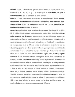 CEREZA. (Dulce) Contiene hierro, potasio, calcio, fósforo, sodio, magnesio, silicio,

Vitaminas A, B1, B2, B6, B3 y C. Es buena para el reumatismo, la gota y
la arteriosclerosis por su contenido de ácido salicílico.

CIRUELA. (Dulce) Tiene efecto curativo en las enfermedades de los riñones,
hemorroides, estreñimiento, enfermedades del hígado y de la vesícula biliar,

anemia, artritis, exceso   de colesterol, cogestión    de   sangre, arteriosclerosis,
reumatismo, gota y debilidad en general.

COCO, (Neutra) Contiene, agua, proteínas, fibra, azúcares, Vitaminas A, B, B1, B2, E,

PP, C, calcio, fósforo, potasio, sodio, magnesio, azufre, cloro, silicio, bario. No se
debe consumir con lácteos, por cuanto sus grasas son diferentes, tampoco se

debe mezclar con huevos. Los efectos curativos del coco se deben principalmente a
su contenido de magnesio. Algunos investigadores han llegado a la conclusión que

es indispensable para la defensa contra las alteraciones cancerígenas de las
células. La pulpa y la leche de coco consumidas en ayunas provocan la expulsión de

determinados tipos de Tenías. El coco posee sustancias que destruyen los radicales
libres. Por su riqueza de calcio y fósforo fortifica la piel, uñas, dientes y tejidos

nerviosos. Es un elemento nutritivo y energético. Es un buen sustituto de los
huevos y la leche. Paradesparasitar niños y adultos especialmente de amebas: Se

mezcla medio vaso de leche de coco con medio vaso de jugo de piña y se toman
como desayuno durante 9 mañanas, cuidando no consumir otro alimento durante

2 horas. El agua de coco contiene proteínas, hidratos de carbono y grasa, hierro,
calcio, silicio, fósforo, magnesio, cloro, potasio, azufre y sustancias fosforadas,

Vitamina B. Es muy buena para todas las enfermedades de la vejiga. La leche de
coco es buena para la arteriosclerosis. Se coloca 75 gramos de coco molido por

300 ml. de agua caliente, se mueve y deja enfriar. Una vez frío se cuela y se
exprime. Es buena para las personas con memoria deficiente.
 