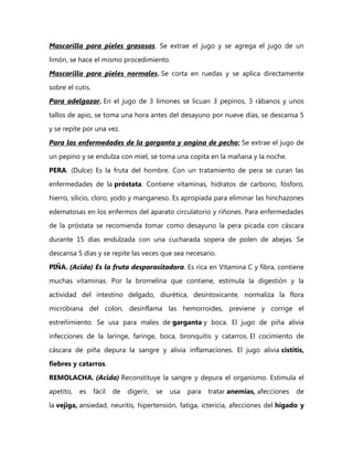 Mascarilla para pieles grasosas. Se extrae el jugo y se agrega el jugo de un

limón, se hace el mismo procedimiento.
Mascarilla para pieles normales. Se corta en ruedas y se aplica directamente

sobre el cutis.
Para adelgazar. En el jugo de 3 limones se licuan 3 pepinos, 3 rábanos y unos

tallos de apio, se toma una hora antes del desayuno por nueve días, se descansa 5
y se repite por una vez.

Para las enfermedades de la garganta y angina de pecho; Se extrae el jugo de

un pepino y se endulza con miel, se toma una copita en la mañana y la noche.
PERA. (Dulce) Es la fruta del hombre. Con un tratamiento de pera se curan las

enfermedades de la próstata. Contiene vitaminas, hidratos de carbono, fósforo,
hierro, silicio, cloro, yodo y manganeso. Es apropiada para eliminar las hinchazones

edematosas en los enfermos del aparato circulatorio y riñones. Para enfermedades
de la próstata se recomienda tomar como desayuno la pera picada con cáscara

durante 15 días endulzada con una cucharada sopera de polen de abejas. Se
descansa 5 días y se repite las veces que sea necesario.

PIÑA. (Acida) Es la fruta desparasitadora. Es rica en Vitamina C y fibra, contiene
muchas vitaminas. Por la bromelina que contiene, estimula la digestión y la

actividad del intestino delgado, diurética, desintoxicante, normaliza la flora
microbiana del colon, desinflama las hemorroides, previene y corrige el

estreñimiento. Se usa para males de garganta y boca. El jugo de piña alivia
infecciones de la laringe, faringe, boca, bronquitis y catarros. El cocimiento de

cáscara de piña depura la sangre y alivia inflamaciones. El jugo alivia cistitis,
fiebres y catarros.

REMOLACHA. (Acida) Reconstituye la sangre y depura el organismo. Estimula el
apetito,   es     fácil   de   digerir,   se   usa   para   tratar anemias, afecciones   de
la vejiga, ansiedad, neuritis, hipertensión, fatiga, ictericia, afecciones del hígado y
 