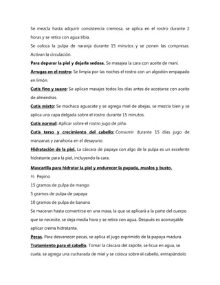 Se mezcla hasta adquirir consistencia cremosa, se aplica en el rostro durante 2

horas y se retira con agua tibia.
Se coloca la pulpa de naranja durante 15 minutos y se ponen las compresas.

Activan la circulación.
Para depurar la piel y dejarla sedosa. Se masajea la cara con aceite de maní.

Arrugas en el rostro: Se limpia por las noches el rostro con un algodón empapado
en limón.

Cutis fino y suave: Se aplican masajes todos los días antes de acostarse con aceite

de almendras.
Cutis mixto: Se machaca aguacate y se agrega miel de abejas, se mezcla bien y se

aplica una capa delgada sobre el rostro durante 15 minutos.
Cutis normal: Aplicar sobre el rostro jugo de piña.

Cutis terso y crecimiento del cabello: Consumir durante 15 días jugo de
manzanas y zanahoria en el desayuno.

Hidratación de la piel. La cáscara de papaya con algo de la pulpa es un excelente
hidratante para la piel, incluyendo la cara.

Mascarilla para hidratar la piel y endurecer la papada, muslos y busto.
½ Pepino
15 gramos de pulpa de mango
5 gramos de pulpa de papaya

10 gramos de pulpa de banano
Se maceran hasta convertirse en una masa, la que se aplicará a la parte del cuerpo

que se necesite, se deja media hora y se retira con agua. Después es aconsejable
aplicar crema hidratante.

Pecas. Para desvanecer pecas, se aplica el jugo exprimido de la papaya madura.
Tratamiento para el cabello. Tomar la cáscara del zapote, se licua en agua, se
cuela, se agrega una cucharada de miel y se coloca sobre el cabello, entrapándolo
 