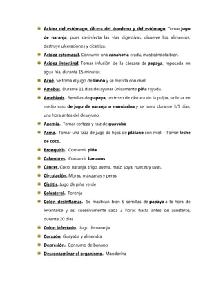 Acidez del estómago, úlcera del duodeno y del estómago. Tomar jugo

de naranja, pues desinfecta las vías digestivas, disuelve los alimentos,
destruye ulceraciones y cicatriza.

Acidez estomacal. Consumir una zanahoria cruda, masticándola bien.
Acidez intestinal. Tomar infusión de la cáscara de papaya, reposada en

agua fría, durante 15 minutos.
Acné. Se toma el jugo de limón y se mezcla con miel.

Amebas. Durante 11 días desayunar únicamente piña rayada.

Amebiasis. Semillas de papaya, un trozo de cáscara sin la pulpa, se licua en
medio vaso de jugo de naranja o mandarina y se toma durante 3/5 días,

una hora antes del desayuno.
Anemia. Tomar corteza y raíz de guayaba

Asma. Tomar una taza de jugo de hijos de plátano con miel. - Tomar leche
de coco.

Bronquitis. Consumir piña
Calambres. Consumir bananos

Cáncer. Coco, naranja, trigo, avena, maíz, soya, nueces y uvas.
Circulación. Moras, manzanas y peras

Cistitis. Jugo de piña verde
Colesterol. Toronja

Colon desinflamar. Se mastican bien 6 semillas de papaya a la hora de
levantarse y así sucesivamente cada 3 horas hasta antes de acostarse,

durante 20 días
Colon infestado. Jugo de naranja

Corazón. Guayaba y almendra
Depresión. Consumo de banano
Descontaminar el organismo. Mandarina
 