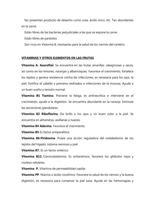 No presentan producto de desecho como urea, ácido úrico, etc. Tan abundantes

en la carne.
  Están libres de las bacterias perjudiciales a las que se expone la carne.

  Están libres de parásitos.
  Son ricos en Vitamina B, necesarias para la salud de los nervios del cerebro.



VITAMINAS Y OTROS ELEMENTOS EN LAS FRUTAS

Vitamina A. Axeroftol. Se encuentra en las frutas amarillas, oleaginosas y secas,
así como en los limones, naranjas y albaricoques. Favorece el crecimiento, fortalece
los tejidos y genera resistencia contra las infecciones, es necesaria para los ojos, la

piel, fortifica el cabello y previene resfriados e infecciones de la mucosa. Ayuda a
un buen sueño y tensión normal.

Vitamina B1 Tiamina. Previene la fatiga, es antineurítica e interviene en el
crecimiento, ayuda a la digestión. Se encuentra abundante en la naranja. Estimula

las secreciones glandulares.
Vitamina B2 Riboflavina. Da brillo a los ojos y un buen color a la piel. Se

encuentra en almendras, avellanas y nueces.
Vitamina B4 Adenina. Favorece el crecimiento

Vitamina B5 Es factor antiparalítico
Vitamina B6 Piridoxina. Posee una acción reguladora del metabolismo de los

tejidos del hígado, sistema nervioso y piel.
Vitamina B7. Es un factor entérico.

Vitamina B12. Cianocobalamina. Es antianémico, favorece los glóbulos rojos y

núcleos celulares.
Vitamina P. Vitamina de permeabilidad capilar
Vitamina PP. Niacina o ácido nicotínico. Favorece la salud de los nervios y la buena
digestión, es necesaria para conservar la piel sana. Ayuda en las hemorragias y
 
