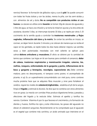 nervios) favorece la formación de glóbulos rojos y cura la piel. Se puede consumir

con todas las frutas dulces y con las ácidas, menos la piña, con las semi-ácidas y
con alimentos de sal y dulce. No es compatible con productos ácidos ni con

huevos. La cáscara se utiliza como laxante: se toman 10g de cáscara de aguacate y
1 litro de agua, se hace una infusión y se toma la mitad en ayunas y la otra antes de

acostarse, durante 5 días, se interrumpe durante 10 días y se repite por otros 5. El
cocimiento de la semilla ayuda a controlar los trastornos menstruales y flujos

vaginales, inflamación del útero y la matriz. Se cortan las semillas en trozos, se

cocinan, se dejan hervir durante 3 minutos y se colocan de manera que se reciba el
vapor en los genitales, se repite todos los días hasta obtener mejoría. Las semillas

secas y bien pulverizadas mezcladas con miel caliente se aplican para
calmar dolores articulares y musculares. El alivio se obtiene por la cantidad de

tanino que contiene. Las hojas en té son buenas para combatir el cansancio, dolor
de cabeza, trastornos respiratorios y menstruación irregular, catarros, tos,

resfríos, ronquera, enfermedades de la garganta y pecho, inflamaciones de la
boca y garganta y bronquios, neuralgias, supuraciones etc. Debe comerse

maduro, pero no descompuesto, ni tampoco como postre, ni acompañado de
picante, ni ají. Es un superalimento consumiéndolo con miel pura, como contiene

mucha proteína hace que se adquiera fibra muscular y sirve para fortalecer el
cerebro, regula los niveles de colesterol,triglicéridos, estabiliza el ph de la sangre,

limpia el hígado y estimula la diuresis. Se dice que no combina con otros alimentos
ricos en grasa. La mezcla con comidas fritas produce digestiones lentas y pesadas y

afecciones del hígado y la vesícula biliar. Estimula el apetito y tonifica los
nervios. Contiene Vitamina A por lo que favorece el crecimiento y la formación de

dientes y huesos, fortifica los ojos y evita infecciones, las grasas del aguacate no
elevan el colesterol sanguíneo. Recientemente se ha comprobado que el aguacate
es el vegetal que contiene más carnitina, un ácido aminado que interviene en el
 
