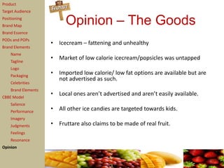 Product
Target Audience
Positioning
Brand Map
                          Opinion – The Goods
Brand Essence
PODs and POPs
                     • Icecream – fattening and unhealthy
Brand Elements
    Name
    Tagline
                     • Market of low calorie icecream/popsicles was untapped
    Logo
    Packaging
                     • Imported low calorie/ low fat options are available but are
                       not advertised as such.
    Celebrities
    Brand Elements
CBBE Model
                     • Local ones aren’t advertised and aren’t easily available.
    Salience
    Performance
                     • All other ice candies are targeted towards kids.
    Imagery
    Judgments        • Fruttare also claims to be made of real fruit.
    Feelings
    Resonance
Opinion
 