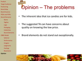 Product
Target Audience
Positioning
Brand Map
                       Opinion – The problems
Brand Essence
PODs and POPs
Brand Elements       • The inherent idea that ice candies are for kids.
    Name
    Tagline
    Logo             • The suggested TA can have concerns about
    Packaging          quality on knowing the low price.
    Celebrities
    Brand Elements
CBBE Model           • Brand elements do not stand out exceptionally.
    Salience
    Performance
    Imagery
    Judgments
    Feelings
    Resonance
Opinion
 