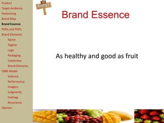 Product
Target Audience
Positioning
Brand Map
                       Brand Essence
Brand Essence
PODs and POPs
Brand Elements
    Name
    Tagline
    Logo
    Packaging
    Celebrities
                     As healthy and good as fruit
    Brand Elements
CBBE Model
    Salience
    Performance
    Imagery
    Judgments
    Feelings
    Resonance
Opinion
 