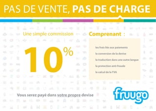 PAS DE VENTE, PAS DE CHARGE
Une simple commission

10

%

Comprenant  :
	

les frais liés aux paiements

	

la conversion de la devise

	

la traduction dans une autre langue

	

la protection anti-fraude

	

le calcul de la TVA

Vous serez payé dans votre propre devise

 