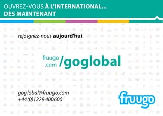 OUVREZ-VOUS À L'INTERNATIONAL...
DÈS MAINTENANT
rejoignez-nous aujourd'hui

fruugo
.com

/goglobal

goglobal@fruugo.com
+44(0)1229 400600

 