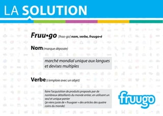 LA SOLUTION
Fruu•go [froo-go] nom, verbe, fruugo•é
Nom (marque déposée)
marché mondial unique aux langues
et devises multiples

Verbe (s'emploie avec un objet)
faire l'acquisition de produits proposés par de
nombreux détaillants du monde entier, en utilisant un
seul et unique panier
(je viens juste de « fruugoer » des articles des quatre
coins du monde)

 