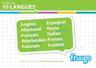 TRADUIT EN

10 LANGUES
EspaEganlol
s
AnglEaish
sp ño
li
ng
ach d RussРeский язык
ус
Allemuts n
De
Italieanano
iiss
ç nça
FranFraa
It li
dais Finnooims
n
NéerNlearlands
Su i
de
oi a
Suédvensks
ais
Polonlski
S
Po
et bien d'autres coins, à découvrir dans peu de temps...

 