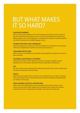 buT WhaT maKeS
iT So hard?
Language barriers
most consumers prefer shopping in their native language and simply won’t buy a product if
they don’t understand the description or terms of sale. communicating with customers and
offering support in their native languages is a complicated and costly job, requiring localisation
and website maintenance for multiple language versions.

payment methods and currencies
payment acquiring costs, security costs, and the complexity of connecting to various payment
methods are multiplied by the number of countries you do business in.

consumer protection
different countries have different, and sometimes tricky, legislative considerations you have to
know and follow.

taiLoring your product oFFering
Knowing what and how to sell in different countries can be tough. Standards and local
regulations vary in each market, along with consumer expectations and behaviour.

Vat
VaT rules are often more complicated when selling across borders. There is also a constant need
to keep track of payments to the authorities.

Fraud
When doing cross-border business, fraud risk is on average about twice as high as in domestic
online sales. Setting up the necessary fraud detection systems and keeping chargeback levels
to a minimum can be costly.

cross-border Logistics and returns
Sellers need to find reliable logistics services for deliveries and customer returns in each
country. They also need to offer a legally correct but efficient return solution for customers
located all over the eu, including refunds regardless of the payment method used.
 