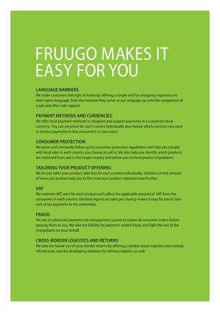 fruugo maKeS iT
eaSy for you
Language barriers
We make customers feel right at home by offering a simple and fun shopping experience in
their native language, from the moment they arrive at our webpage up until the completion of
a sale and after-sale support.

payment methods and currencies
We offer local payment methods to shoppers and acquire payments in a customer’s local
currency. you can set prices for each country individually and choose which currency you want
to receive payments in (the consumer’s or your own).

consumer protection
We know and constantly follow up eu consumer protection regulations and help you comply
with local rules in each country you choose to sell to. We also help you identify which products
are restricted from sale in the target country and advise you on local product regulations.

taiLoring your product oFFering
We let you tailor your product selection for each country individually. Statistics on the amount
of views per product help you to fine tune your product selection even further.

Vat
We maintain VaT rates for each product and collect the applicable amount of VaT from the
consumers in each country. detailed reports on sales per country makes it easy for you to take
care of tax payments to the authorities.

Fraud
We use an advanced payment risk management system to screen all consumer orders before
passing them to you. We take the liability for payment-related fraud, and fight the rest of the
chargebacks on your behalf.

cross-border Logistics and returns
We take the hassle out of cross-border returns by offering a reliable return logistics and a timely
refund issue, and are developing solutions for delivery logistics as well.
 