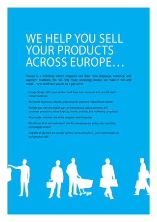We help you Sell
your producTS
acroSS europe…
fruugo is a webshop where shoppers use their own language, currency, and
payment methods. We not only make shopping simple, we make it fun and
social… and we’d love you to be a part of it!

•	 Fruugo	brings	traffic:	your	products	will	have	more	exposure	and	you	will	reach	
   a larger audience

•	 We	handle	payments,	refunds,	and	consumer	payment-related	fraud	control

•	 We	help	you	with	the	trickier	parts	of	international	sales:	currencies,	VAT,	
   consumer protection, return logistics, market analysis, and marketing campaigns

•	 We	provide	customer	care	in	the	shopper’s	own	language

•	 We	offer	an	all-in-one	web-based	tool	for	managing	your	orders	plus	reporting	
   and analysis services

•	 And	best	of	all,	there	are	no	sign-up	fees,	no	recurring	fees	–	just	a	commission	on		
   each product sold
 