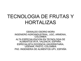 TECNOLOGIA DE FRUTAS Y
HORTALIZAS
OSWALDO OSORIO MORA
INGENIERO AGROINDUSTRIAL, UGC, ARMENIA,
COLOMBIA
ALTA ESPECIALIZACION EN TECNOLOGIA DE
ALIMENTOS IATA, VALENCIA, ESPAÑA.
ESPECIALISTA DOCENCIA UNIVERSITARIA,
UDENAR, PASTO, COLOMBIA
PhD. INGENIERIA DE ALIMENTOS UPV, ESPAÑA
 