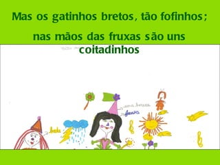 Mas os gatinhos bretos, tão fofinhos; nas mãos das fruxas são uns coitadinhos 