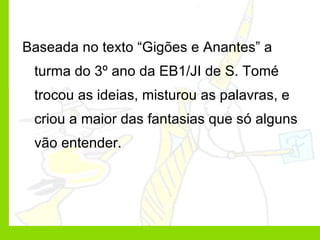 Baseada no texto “Gigões e Anantes” a turma do 3º ano da EB1/JI de S. Tomé trocou as ideias, misturou as palavras, e criou a maior das fantasias que só alguns vão entender. 