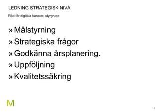 16
LEDNING STRATEGISK NIVÅ
Råd för digitala kanaler, styrgrupp
»Målstyrning
»Strategiska frågor
»Godkänna årsplanering.
»Uppföljning
»Kvalitetssäkring
 