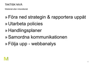 17
TAKTISK NIVÅ
Webbråd eller intranätsråd
»Föra ned strategin & rapportera uppåt
»Utarbeta policies
»Handlingsplaner
»Samordna kommunikationen
»Följa upp - webbanalys
 
