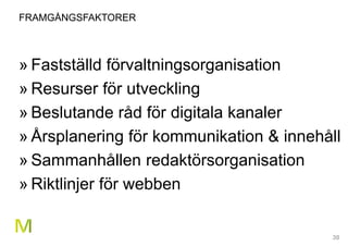 30
FRAMGÅNGSFAKTORER
» Fastställd förvaltningsorganisation
» Resurser för utveckling
» Beslutande råd för digitala kanaler
» Årsplanering för kommunikation & innehåll
» Sammanhållen redaktörsorganisation
» Riktlinjer för webben
 