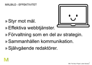 7
MÅLBILD - EFFEKTIVITET
»Styr mot mål.
»Effektiva webbtjänster.
»Förvaltning som en del av strategin.
»Sammanhållen kommunikation.
»Självgående redaktörer.
Bild: The Noun Project: Julien Deveaux
 