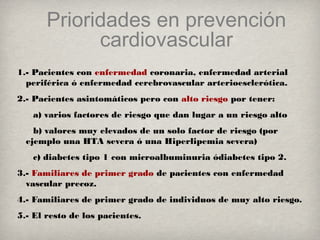 Prioridades en prevención
cardiovascular
1.- Pacientes con enfermedad coronaria, enfermedad arterial
periférica ó enfermedad cerebrovascular arterioesclerótica.
2.- Pacientes asintomáticos pero con alto riesgo por tener:
a) varios factores de riesgo que dan lugar a un riesgo alto
b) valores muy elevados de un solo factor de riesgo (por
ejemplo una HTA severa ó una Hiperlipemia severa)
c) diabetes tipo 1 con microalbuminuria ódiabetes tipo 2.
3.- Familiares de primer grado de pacientes con enfermedad
vascular precoz.
4.- Familiares de primer grado de individuos de muy alto riesgo.
5.- El resto de los pacientes.
 
