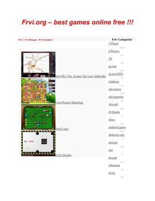 Frvi.org – best games online free !!!

Frvi - FrviJuegos - Frvi Games!                                                Friv Categories
                                                                            1 Player
                                                                                       28644
                                                                            2 Players
                                                                                        379
                                                                            3D
                                                                                        144
                                                                            Action
                                                                                        4684
                                                                            Action RPG
                                  Sort My Tiles Avatar The Last Airbender
                                                                                         12
                                                                            Addition
                                                                                         10
                                                                            Adventure
                                                                                        2180
                                                                            Advergames
                                                                                        692
                                  Cute Picture Matching
                                                                            Aircraft
                                                                                        449
                                                                            Al Qaeda
                                                                                         4
                                                                            Alien
                                                                                        423
                                                                            Android game
                                  Pool Lines
                                                                                        4277
                                                                            Android only
                                                                                         6
                                                                            Animal
                                                                                        2748
                                                                            Ant
                                  AAA Bombs                                              33
                                                                            Arcade
                                                                                        1375
                                                                            Arkanoid
                                                                                        118
                                                                            Army
                                                                                        167
 