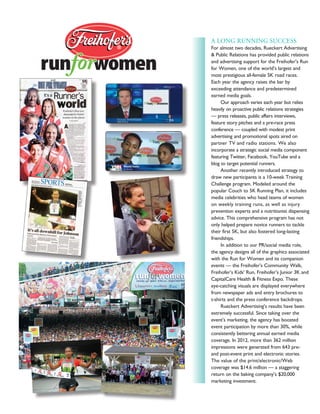 A LONG RUNNING SUCCESS
For almost two decades, Rueckert Advertising
& Public Relations has provided public relations
and advertising support for the Freihofer’s Run
for Women, one of the world’s largest and
most prestigious all-female 5K road races.
Each year the agency raises the bar by
exceeding attendance and predetermined
earned media goals.
	 Our approach varies each year but relies
heavily on proactive public relations strategies
— press releases, public affairs interviews,
feature story pitches and a pre-race press
conference — coupled with modest print
advertising and promotional spots aired on
partner TV and radio stations. We also
incorporate a strategic social media component
featuring Twitter, Facebook, YouTube and a
blog to target potential runners.
	 Another recently introduced strategy to
draw new participants is a 10-week Training
Challenge program. Modeled around the
popular Couch to 5K Running Plan, it includes
media celebrities who head teams of women
on weekly training runs, as well as injury
prevention experts and a nutritionist dispensing
advice. This comprehensive program has not
only helped prepare novice runners to tackle
their first 5K, but also fostered long-lasting
friendships.
	 In addition to our PR/social media role,
the agency designs all of the graphics associated
with the Run for Women and its companion
events — the Freihofer’s Community Walk,
Freihofer’s Kids’ Run, Freihofer’s Junior 3K and
CapitalCare Health & Fitness Expo. These
eye-catching visuals are displayed everywhere
from newspaper ads and entry brochures to
t-shirts and the press conference backdrops.
	 Rueckert Advertising’s results have been
extremely successful. Since taking over the
event’s marketing, the agency has boosted
event participation by more than 30%, while
consistently bettering annual earned media
coverage. In 2012, more than 362 million
impressions were generated from 643 pre-
and post-event print and electronic stories.
The value of the print/electronic/Web
coverage was $14.6 million — a staggering
return on the baking company’s $20,000
marketing investment.
 