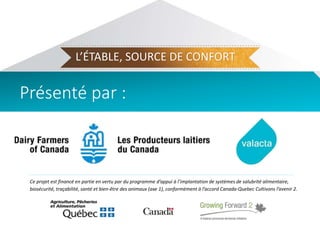 Ce projet est financé en partie en vertu par du programme d’appui à l’implantation de systèmes de salubrité alimentaire,
biosécurité, traçabilité, santé et bien-être des animaux (axe 1), conformément à l’accord Canada-Quebec Cultivons l’avenir 2.
L’ÉTABLE, SOURCE DE CONFORT
Présenté par :
 