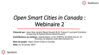 Open Smart Cities in Canada :
Webinaire 2
Présenté par : Jean-Noe Landry (Nord Ouvert) & Dr Tracey P. Lauriault (Carleton
University) & Rachel Bloom (Nord Ouvert)
Contributeurs au contenu : David Fewer, LL.M. (CIPPIC), Dr Mark Fox (U. of
Toronto), & Stephen Letts (RA Carleton U.)
Nom du projet : Open Smart Cities in Canada
Date : le 16 janvier 2017
 