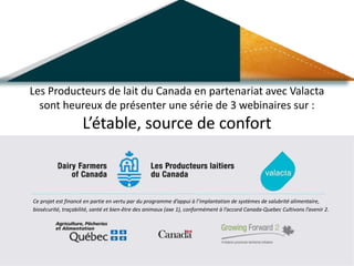 Ce projet est financé en partie en vertu par du programme d’appui à l’implantation de systèmes de salubrité alimentaire,
biosécurité, traçabilité, santé et bien-être des animaux (axe 1), conformément à l’accord Canada-Quebec Cultivons l’avenir 2.
Les Producteurs de lait du Canada en partenariat avec Valacta
sont heureux de présenter une série de 3 webinaires sur :
L’étable, source de confort
 