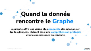 © 2023 Neo4j, Inc. All rights reserved.
Quand la donnée
rencontre le Graphe.
Le graphe offre une vision plus connectée des relations en
tre les données, libérant ainsi une compréhension profonde
et une connaissance du contexte
 