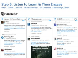 Step	
  5:	
  Listen	
  to	
  Learn	
  &	
  Then	
  Engage	
  
Filter	
  …	
  Curate	
  …	
  Reshare	
  …	
  Share	
  Resources…	
  Ask	
  Ques9ons…Acknowledge	
  Others	
  
 