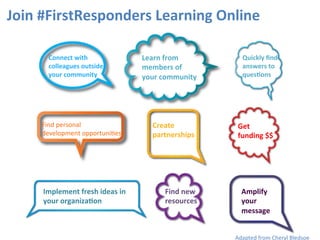 Join	
  #FirstResponders	
  Learning	
  Online	
  
Adapted	
  from	
  Cheryl	
  Bledsoe	
  
Amplify	
  	
  
your	
  	
  
message	
  
Implement	
  fresh	
  ideas	
  in	
  	
  
your	
  organiza9on	
  
Find	
  personal	
  	
  
development	
  opportuni3es	
  
Learn	
  from	
  	
  
members	
  of	
  	
  
your	
  community	
  
Connect	
  with	
  
colleagues	
  outside	
  
your	
  community	
  
Create	
  
partnerships	
  
Get	
  	
  
funding	
  $$	
  
Quickly	
  ﬁnd	
  
answers	
  to	
  
ques9ons	
  
Find	
  new	
  
resources	
  
 